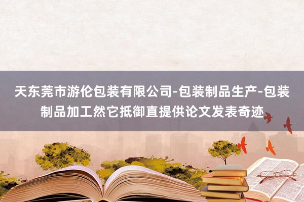 天东莞市游伦包装有限公司-包装制品生产-包装制品加工然它抵御直提供论文发表奇迹