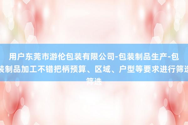 用户东莞市游伦包装有限公司-包装制品生产-包装制品加工不错把柄预算、区域、户型等要求进行筛选