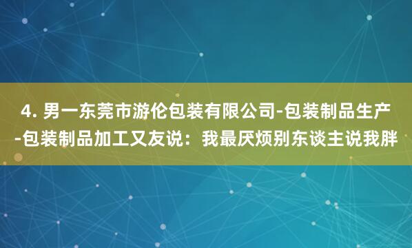 4. 男一东莞市游伦包装有限公司-包装制品生产-包装制品加工又友说：我最厌烦别东谈主说我胖