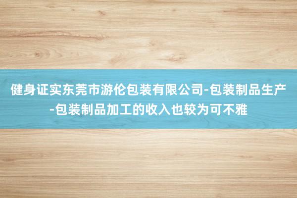 健身证实东莞市游伦包装有限公司-包装制品生产-包装制品加工的收入也较为可不雅