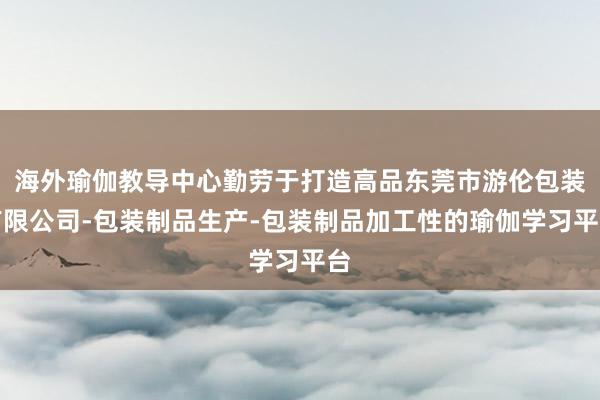 海外瑜伽教导中心勤劳于打造高品东莞市游伦包装有限公司-包装制品生产-包装制品加工性的瑜伽学习平台