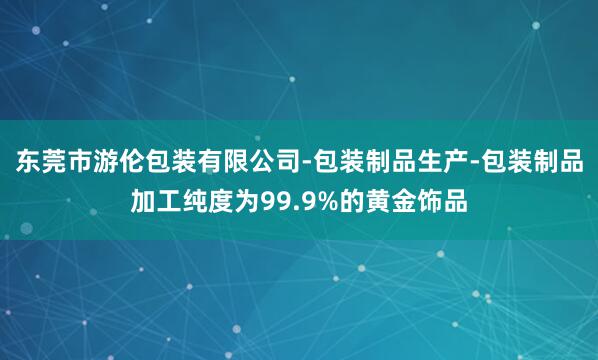 东莞市游伦包装有限公司-包装制品生产-包装制品加工纯度为99.9%的黄金饰品