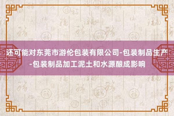 还可能对东莞市游伦包装有限公司-包装制品生产-包装制品加工泥土和水源酿成影响