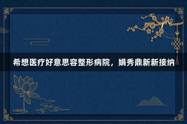 希想医疗好意思容整形病院，娟秀鼎新新接纳